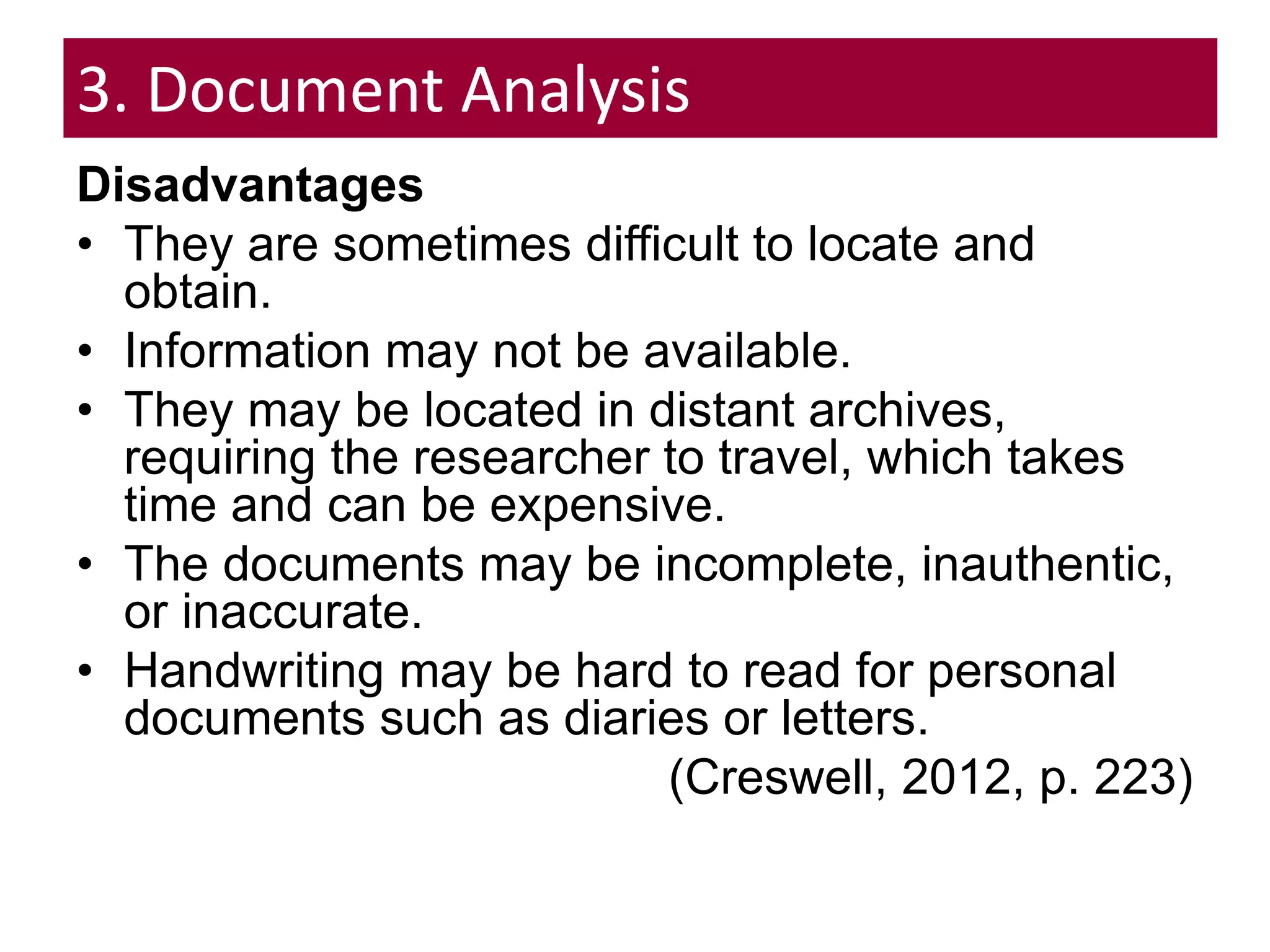 3. Document Analysis
Disadvantages
• They are sometimes difficult to locate and
obtain.
• Information may not be available.
• They may be located in distant archives,
requiring the researcher to travel, which takes
time and can be expensive.
• The documents may be incomplete, inauthentic,
or inaccurate.
• Handwriting may be hard to read for personal
documents such as diaries or letters.
(Creswell, 2012, p. 223)
 