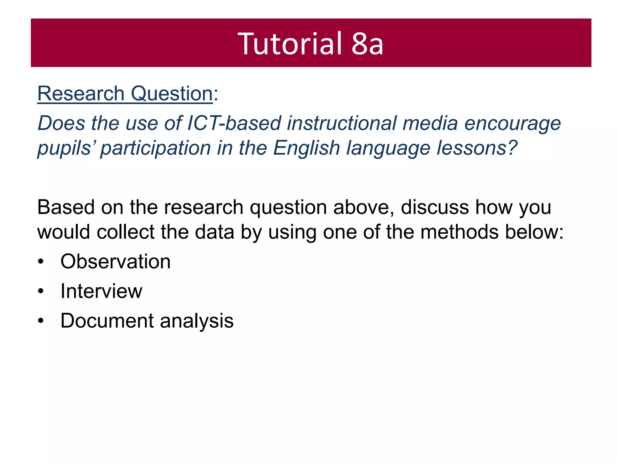 Tutorial 8a
Research Question:
Does the use of ICT-based instructional media encourage
pupils’ participation in the English language lessons?
Based on the research question above, discuss how you
would collect the data by using one of the methods below:
• Observation
• Interview
• Document analysis
 