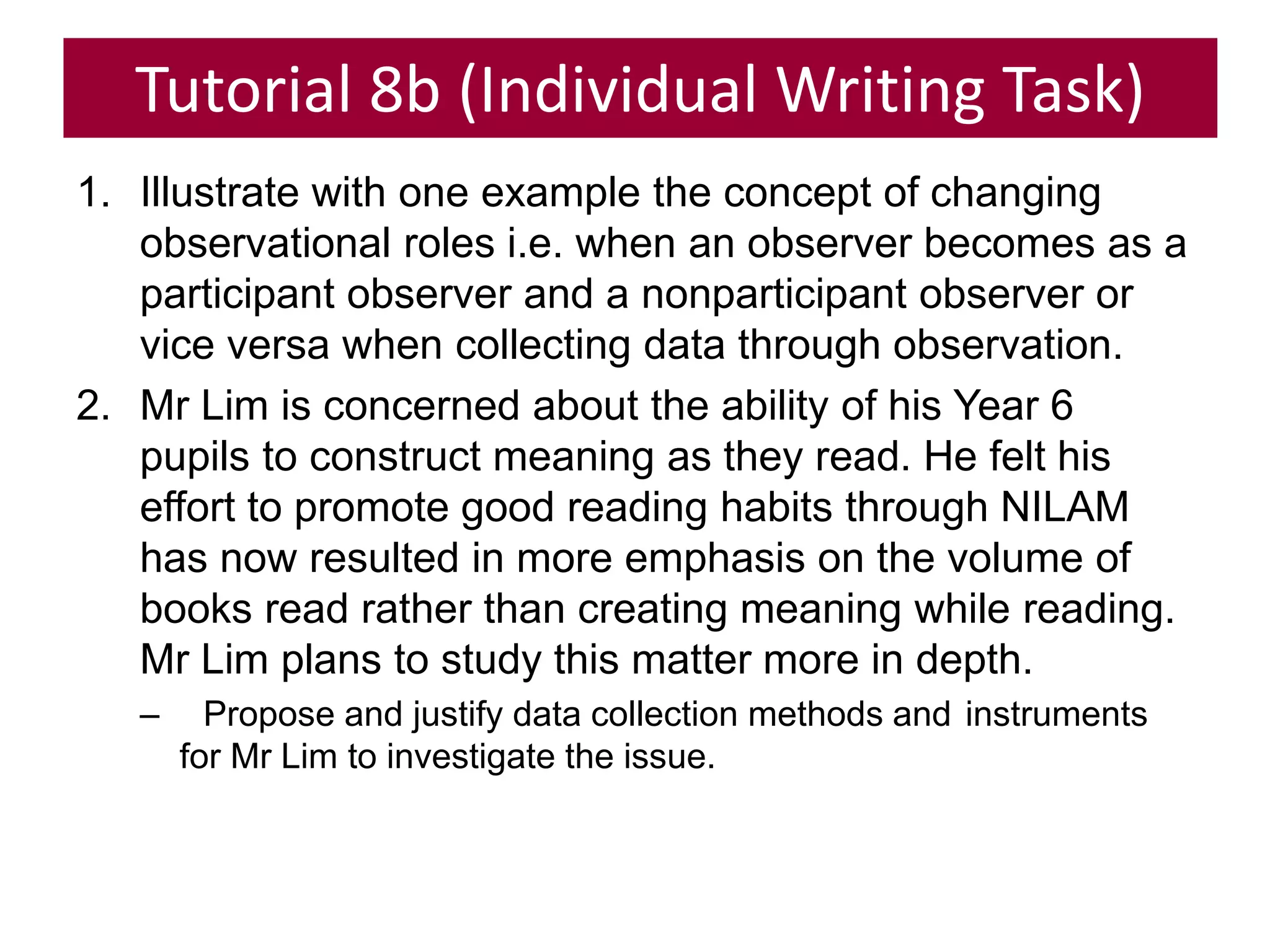 Tutorial 8b (Individual Writing Task)
1. Illustrate with one example the concept of changing
observational roles i.e. when an observer becomes as a
participant observer and a nonparticipant observer or
vice versa when collecting data through observation.
2. Mr Lim is concerned about the ability of his Year 6
pupils to construct meaning as they read. He felt his
effort to promote good reading habits through NILAM
has now resulted in more emphasis on the volume of
books read rather than creating meaning while reading.
Mr Lim plans to study this matter more in depth.
– Propose and justify data collection methods and instruments
for Mr Lim to investigate the issue.
 