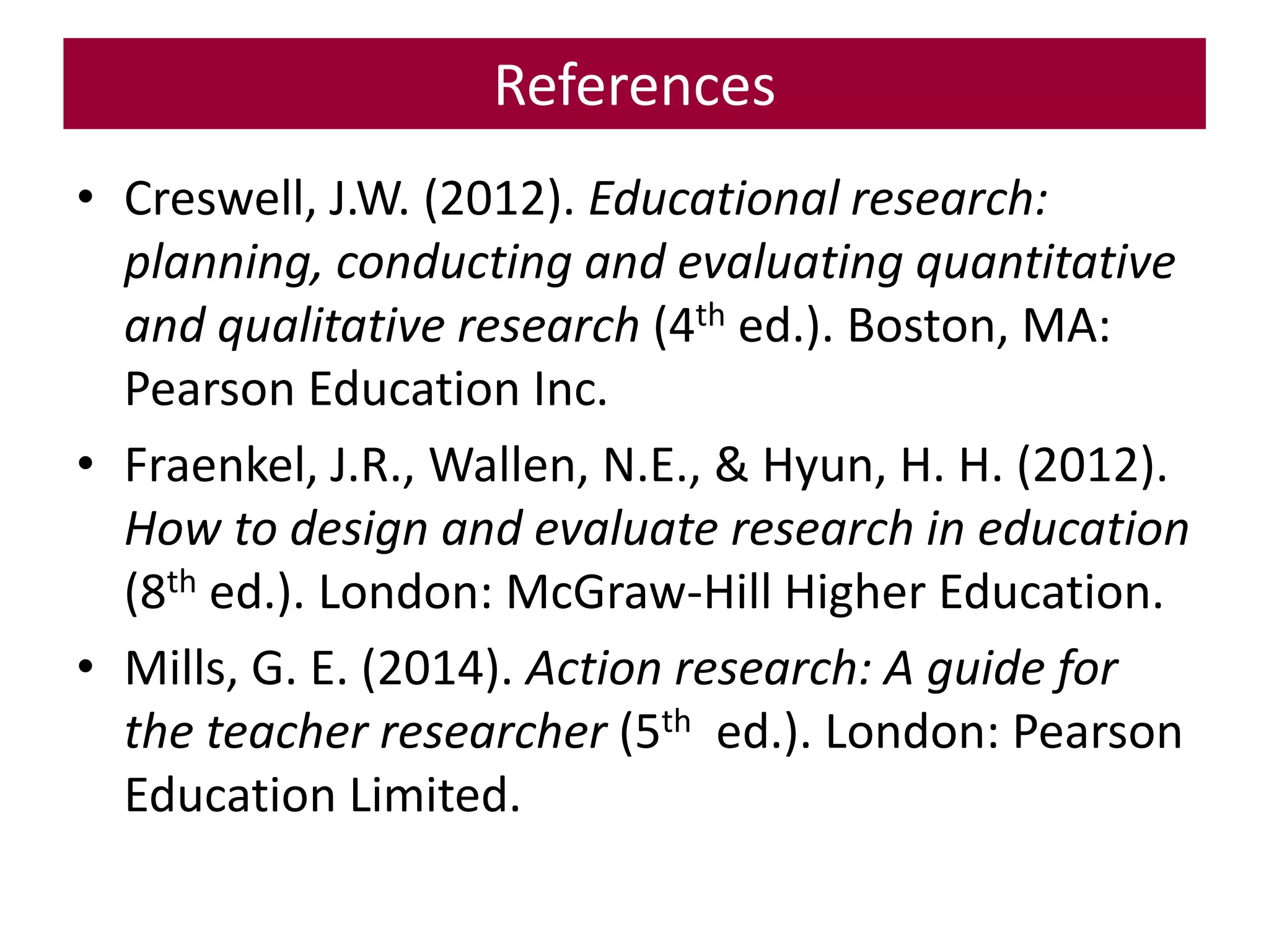 References
• Creswell, J.W. (2012). Educational research:
planning, conducting and evaluating quantitative
and qualitative research (4th ed.). Boston, MA:
Pearson Education Inc.
• Fraenkel, J.R., Wallen, N.E., & Hyun, H. H. (2012).
How to design and evaluate research in education
(8th ed.). London: McGraw-Hill Higher Education.
• Mills, G. E. (2014). Action research: A guide for
the teacher researcher (5th ed.). London: Pearson
Education Limited.
 
