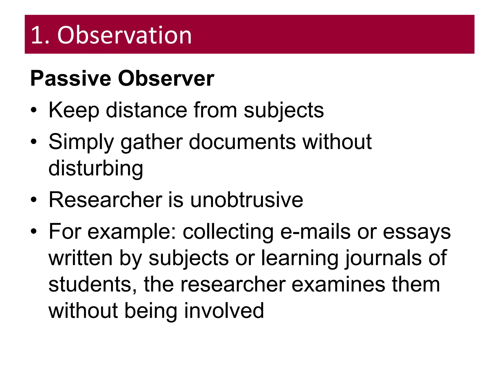 1. Observation
Passive Observer
• Keep distance from subjects
• Simply gather documents without
disturbing
• Researcher is unobtrusive
• For example: collecting e-mails or essays
written by subjects or learning journals of
students, the researcher examines them
without being involved
 