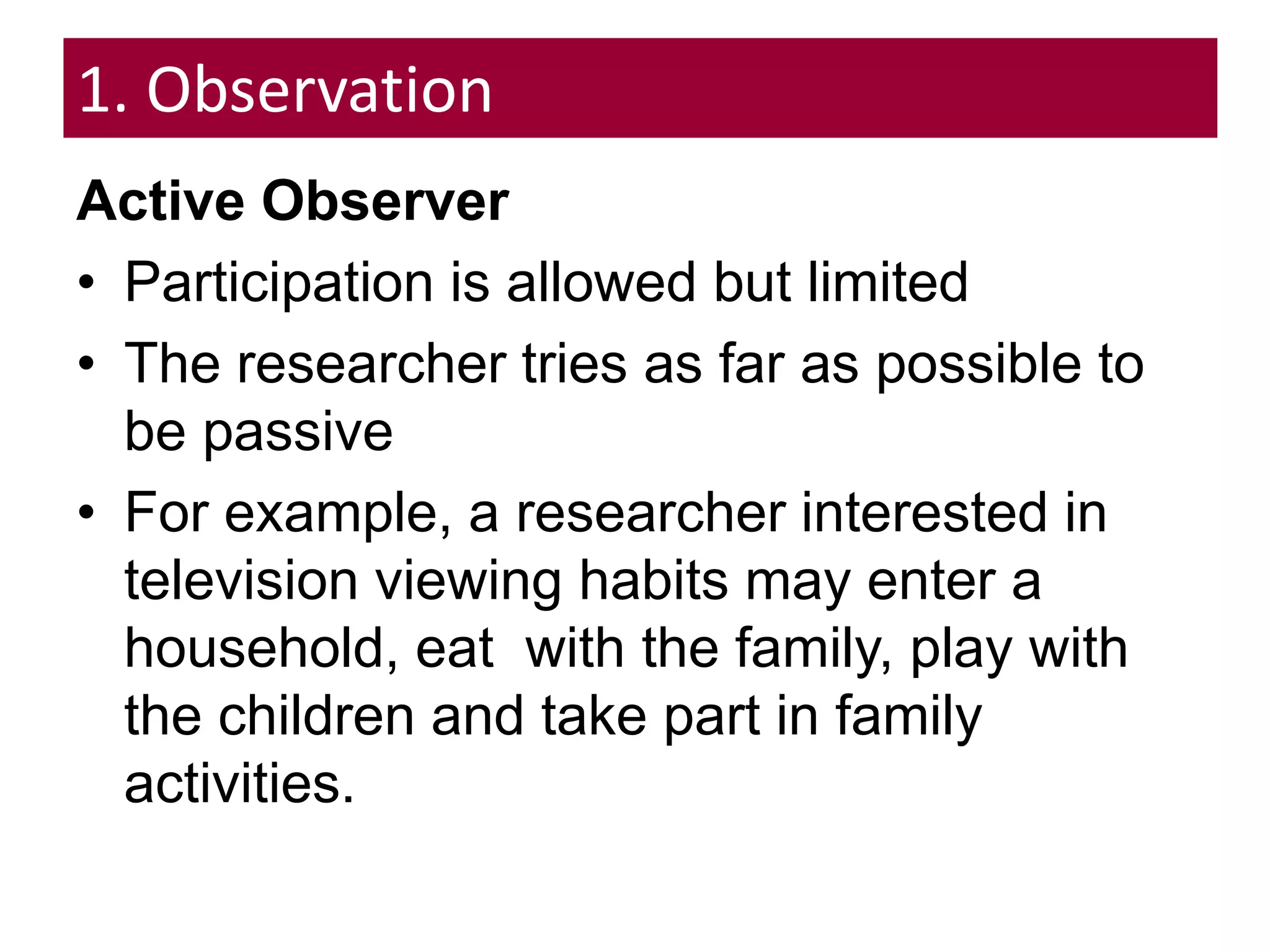 1. Observation
Active Observer
• Participation is allowed but limited
• The researcher tries as far as possible to
be passive
• For example, a researcher interested in
television viewing habits may enter a
household, eat with the family, play with
the children and take part in family
activities.
 