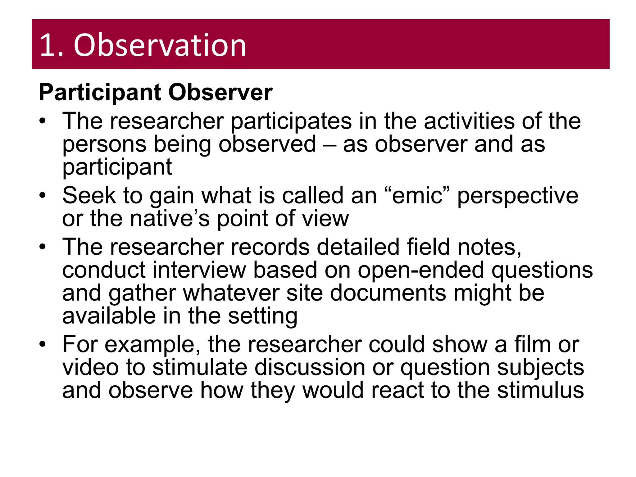 1. Observation
Participant Observer
• The researcher participates in the activities of the
persons being observed – as observer and as
participant
• Seek to gain what is called an “emic” perspective
or the native’s point of view
• The researcher records detailed field notes,
conduct interview based on open-ended questions
and gather whatever site documents might be
available in the setting
• For example, the researcher could show a film or
video to stimulate discussion or question subjects
and observe how they would react to the stimulus
 