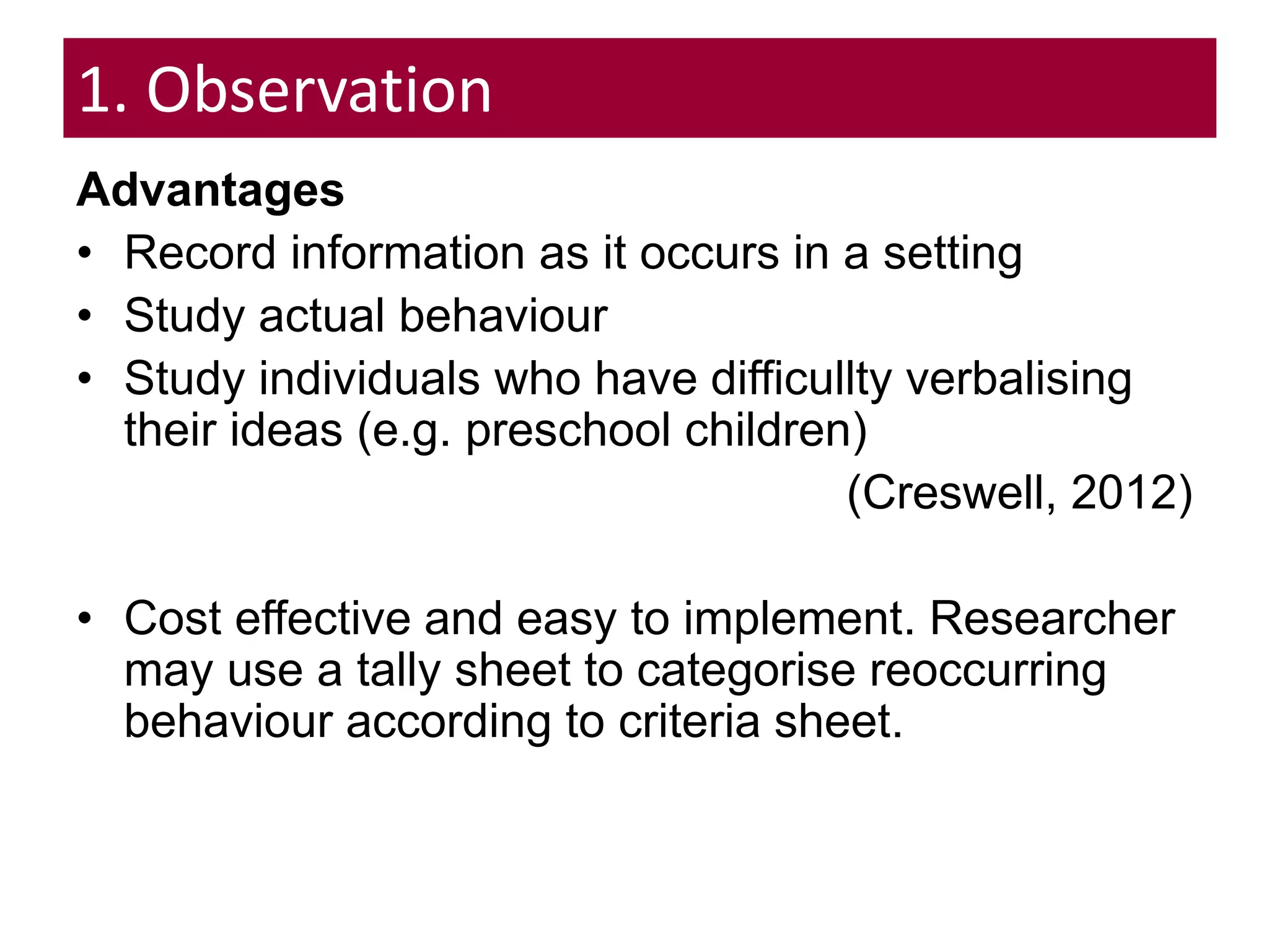 1. Observation
Advantages
• Record information as it occurs in a setting
• Study actual behaviour
• Study individuals who have difficullty verbalising
their ideas (e.g. preschool children)
(Creswell, 2012)
• Cost effective and easy to implement. Researcher
may use a tally sheet to categorise reoccurring
behaviour according to criteria sheet.
 