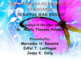 EDUCATORS AS GUARDIANS OF
       STANDARDS
   Senator mar roxas

     Presented to the class of:
   Dr. Maria Theresa Pelones

         Presented by:
     Mercedes H. Resente
      Edfel T. Lantingan
        Jeepy K. Dalig
 