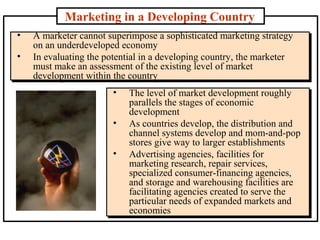 Marketing in a Developing Country
• A marketer cannot superimpose a sophisticated marketing strategy
on an underdeveloped economy
• In evaluating the potential in a developing country, the marketer
must make an assessment of the existing level of market
development within the country
• A marketer cannot superimpose a sophisticated marketing strategy
on an underdeveloped economy
• In evaluating the potential in a developing country, the marketer
must make an assessment of the existing level of market
development within the country
• The level of market development roughly
parallels the stages of economic
development
• As countries develop, the distribution and
channel systems develop and mom-and-pop
stores give way to larger establishments
• Advertising agencies, facilities for
marketing research, repair services,
specialized consumer-financing agencies,
and storage and warehousing facilities are
facilitating agencies created to serve the
particular needs of expanded markets and
economies
• The level of market development roughly
parallels the stages of economic
development
• As countries develop, the distribution and
channel systems develop and mom-and-pop
stores give way to larger establishments
• Advertising agencies, facilities for
marketing research, repair services,
specialized consumer-financing agencies,
and storage and warehousing facilities are
facilitating agencies created to serve the
particular needs of expanded markets and
economies
 