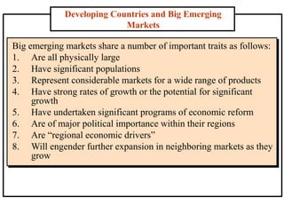 Developing Countries and Big Emerging
Markets
Big emerging markets share a number of important traits as follows:
1. Are all physically large
2. Have significant populations
3. Represent considerable markets for a wide range of products
4. Have strong rates of growth or the potential for significant
growth
5. Have undertaken significant programs of economic reform
6. Are of major political importance within their regions
7. Are “regional economic drivers”
8. Will engender further expansion in neighboring markets as they
grow
 