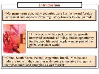 Introduction
• Not many years ago, many countries were hostile toward foreign
investment and imposed severe regulatory barriers to foreign trade
• Not many years ago, many countries were hostile toward foreign
investment and imposed severe regulatory barriers to foreign trade
• However, now they seek economic growth,
improved standards of living, and an opportunity
for the good life most people want as part of the
global consumer world
• However, now they seek economic growth,
improved standards of living, and an opportunity
for the good life most people want as part of the
global consumer world
• China, South Korea, Poland, Argentina, Brazil, ­Mexico, and
India are some of the countries undergoing impressive changes in
their economies and emerging as vast markets.
• China, South Korea, Poland, Argentina, Brazil, ­Mexico, and
India are some of the countries undergoing impressive changes in
their economies and emerging as vast markets.
 