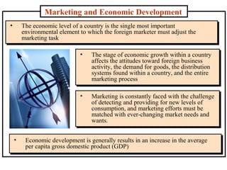 Marketing and Economic Development
• The economic level of a country is the single most important
environmental element to which the foreign marketer must adjust the
marketing task
• The economic level of a country is the single most important
environmental element to which the foreign marketer must adjust the
marketing task
• The stage of economic growth within a country
affects the attitudes toward foreign business
activity, the demand for goods, the distribution
systems found within a country, and the entire
marketing process
• The stage of economic growth within a country
affects the attitudes toward foreign business
activity, the demand for goods, the distribution
systems found within a country, and the entire
marketing process
• Marketing is constantly faced with the challenge
of detecting and providing for new levels of
consumption, and marketing efforts must be
matched with ever-changing market needs and
wants.
• Marketing is constantly faced with the challenge
of detecting and providing for new levels of
consumption, and marketing efforts must be
matched with ever-changing market needs and
wants.
• Economic development is generally results in an increase in the average
per capita gross domestic product (GDP)
• Economic development is generally results in an increase in the average
per capita gross domestic product (GDP)
 