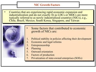 • Countries that are experiencing rapid economic expansion and
industrialization and do not exactly fit as LDCs or MDCs are more
typically referred to as newly industrialized countries (NICs), e.g.,
Chile, Brazil, Mexico, South Korea, Singapore, and Taiwan
• Countries that are experiencing rapid economic expansion and
industrialization and do not exactly fit as LDCs or MDCs are more
typically referred to as newly industrialized countries (NICs), e.g.,
Chile, Brazil, Mexico, South Korea, Singapore, and Taiwan
NIC Growth Factors
• Some factors that contributed to economic
growth of NICs are:
1. Political stability in policies affecting their development
2. Economic and legal reforms
3. Entrepreneurship
4. Planning
5. Outward orientation
6. Factors of production
7. Privatization of state-owned enterprises (SOEs)
 