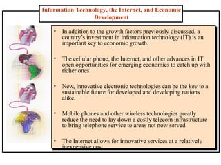 Information Technology, the Internet, and Economic
Development
• In addition to the growth factors previously discussed, a
country’s investment in information technology (IT) is an
important key to economic growth.
• The cellular phone, the Internet, and other advances in IT
open opportunities for emerging economies to catch up with
richer ones.
• New, innovative electronic technologies can be the key to a
sustainable future for developed and developing nations
alike.
• Mobile phones and other wireless technologies greatly
reduce the need to lay down a costly telecom infrastructure
to bring telephone service to areas not now served.
• The Internet allows for innovative services at a relatively
inexpensive cost.
 