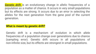 Genetic drift is an evolutionary change in allelic frequencies of a
population as a matter of chance. It occurs in very small populations
but its effects are strong. It occurs due to an error in selecting the
alleles for the next generation from the gene pool of the current
generation.
What is meant by genetic drift?
Genetic drift is a mechanism of evolution in which allele
frequencies of a population change over generations due to chance
(sampling error). Genetic drift occurs in all populations of
non-inﬁnite size, but its effects are strongest in small populations.
 