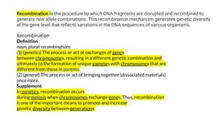 Recombination is the procedure by which DNA fragments are disrupted and recombined to
generate new allele combinations. This recombination mechanism generates genetic diversity
at the gene level that reﬂects variations in the DNA sequences of various organisms.
Recombination
Deﬁnition
noun, plural: recombinations
(1) (genetics) The process or act of exchanges of genes
between chromosomes, resulting in a different genetic combination and
ultimately to the formation of unique gametes with chromosomes that are
different from those in parents.
(2) (general) The process or act of bringing together (dissociated materials)
once more.
Supplement
In genetics, recombination occurs
during meiosis when chromosomes exchange genes. Thus, recombination
is one of the important means to promote and increase
genetic diversity between generations.
 