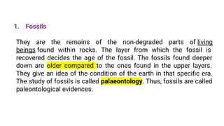 1. Fossils
They are the remains of the non-degraded parts of living
beings found within rocks. The layer from which the fossil is
recovered decides the age of the fossil. The fossils found deeper
down are older compared to the ones found in the upper layers.
They give an idea of the condition of the earth in that speciﬁc era.
The study of fossils is called palaeontology. Thus, fossils are called
paleontological evidences.
 