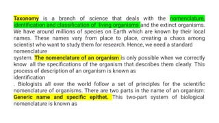 Taxonomy is a branch of science that deals with the nomenclature,
identiﬁcation and classiﬁcation of living organisms and the extinct organisms.
We have around millions of species on Earth which are known by their local
names. These names vary from place to place, creating a chaos among
scientist who want to study them for research. Hence, we need a standard
nomenclature
system. The nomenclature of an organism is only possible when we correctly
know all the speciﬁcations of the organism that describes them clearly. This
process of description of an organism is known as
identiﬁcation
. Biologists all over the world follow a set of principles for the scientiﬁc
nomenclature of organisms. There are two parts in the name of an organism:
Generic name and speciﬁc epithet. This two-part system of biological
nomenclature is known as
 