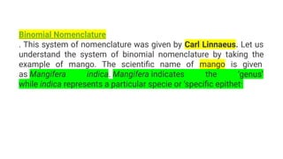 Binomial Nomenclature
. This system of nomenclature was given by Carl Linnaeus. Let us
understand the system of binomial nomenclature by taking the
example of mango. The scientiﬁc name of mango is given
as Mangifera indica. Mangifera indicates the ‘genus’
while indica represents a particular specie or ‘speciﬁc epithet’.
 