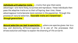 Individuals with adaptive traits —traits that give them some
advantage—are more likely to survive and reproduce. These individuals then
pass the adaptive traits on to their offspring. Over time, these
advantageous traits become more common in the population. Through this
process of natural selection, favorable traits are transmitted
through generations.
Natural selection can lead to speciation , where one species gives rise to a
new and distinctly different species. It is one of the processes that
drives evolution and helps to explain the diversity of life on Earth.
 