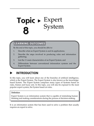 X INTRODUCTION
In this topic, you will learn about one of the branches of artificial intelligence,
which is the Expert System. The Expert System is also known as the knowledge-
based System. The Expert System comprises many types of Systems based on
rules, frames and fuzzy sets. In this topic, you will also be exposed to the most
popular expert system, the System based on rules.
It is an information system that has been used to solve a problem that usually
requires an expert to solve.
Definition
Expert System is an information system that is capable of mimicking human
thinking and making considerations during the process of decision-making.
TTooppiicc
88
X Expert
System
LEARNING OUTCOMES
By the end of this topic, you should be able to:
1. Describe what an Expert System is and its applications;
2. Describe the steps involved in producing rules and information
gathering;
3. List the 11 main characteristics of an Expert System; and
4. Differentiate between conventional information systems and the
Expert System.
 
