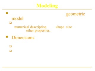Modeling
 In Modeling, we often use a geometric
model
 i.e.. A description of an object that provides a
numerical description of its shape, size and
various other properties.
 Dimensions of the object are usually
given in units appropriate to the object:
 meters for a ship
 kilometres for a country
 