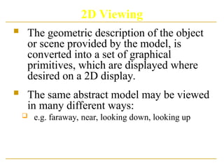 2D Viewing
 The geometric description of the object
or scene provided by the model, is
converted into a set of graphical
primitives, which are displayed where
desired on a 2D display.
 The same abstract model may be viewed
in many different ways:
 e.g. faraway, near, looking down, looking up
 