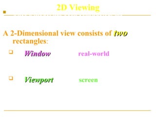 2D Viewing
 Once a model has been constructed, the
programmer can specify a view.
A 2-Dimensional view consists of two
two
rectangles:
 A Window
Window, given in real-world co-ordinates,
which defines the portion of the model that is to
be drawn
 A Viewport
Viewport given in screen co-ordinates,
which defines the portion of the screen on
which the contents of the window will be
displayed
 