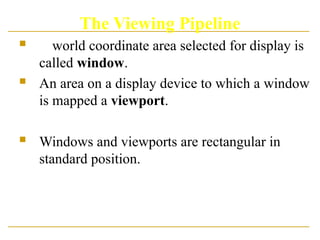 The Viewing Pipeline
 A world coordinate area selected for display is
called window.
 An area on a display device to which a window
is mapped a viewport.
 Windows and viewports are rectangular in
standard position.
 
