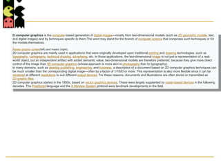  User controls contents,
structure, and appearance
of objects and their
displayed images via rapid
visual feedback.
D computer graphics is the computer-based generation of digital images—mostly from two-dimensional models (such as 2D geometric models, text,
and digital images) and by techniques specific to them.The word may stand for the branch of computer science that comprises such techniques or for
the models themselves.
Raster graphic sprites(left) and masks (right)
2D computer graphics are mainly used in applications that were originally developed upon traditional printing and drawing technologies, such as
typography, cartography, technical drawing, advertising, etc. In those applications, the two-dimensional image is not just a representation of a real-
world object, but an independent artifact with added semantic value; two-dimensional models are therefore preferred, because they give more direct
control of the image than 3D computer graphics (whose approach is more akin to photography than to typography).
In many domains, such as desktop publishing, engineering, and business, a description of a document based on 2D computer graphics techniques can
be much smaller than the corresponding digital image—often by a factor of 1/1000 or more. This representation is also more flexible since it can be
rendered at different resolutions to suit different output devices. For these reasons, documents and illustrations are often stored or transmitted as
2D graphic files.
2D computer graphics started in the 1950s, based on vector graphics devices. These were largely supplanted by raster-based devices in the following
decades. The PostScript language and the X Window System protocol were landmark developments in the field.
 