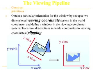 The Viewing Pipeline
1. Construct the scene in world coordinate using the output
primitives.
2. Obtain a particular orientation for the window by set up a two
dimensional viewing coordinate
viewing coordinate system in the world
coordinate, and define a window in the viewing coordinate
system. Transform descriptions in world coordinates to viewing
coordinates (clipping
clipping).
 