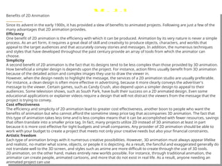 Model
 , or description designed to
show the structure or working
of an object, system, or
concept.
Benefits of 2D Animation
Since its advent in the early 1900s, it has provided a slew of benefits to animated projects. Following are just a few of the
many advantages that 2D animation provides.
Efficiency
One benefit of 2D animation is the efficiency with which it can be produced. Animation by its very nature is never a simple
process. As an art form, it requires a great deal of skill and creativity to produce objects, characters, and worlds that
appeal to the target audiences and that accurately convey stories and messages. In addition, the numerous techniques
and styles that have developed throughout the past century provide an array of tools from which the animator can
choose.
Simplicity
A second benefit of 2D animation is the fact that its designs tend to be less complex than those provided by 3D animation.
How beneficial a simpler design is depends upon the project. For instance, action films usually benefit from 3D animation
because of the detailed action and complex images they use to draw the viewer in.
However, when the design needs to highlight the message, the services of a 2D animation studio are usually preferable.
For instance, a clean design is often more effective in advertising, because it more clearly conveys the advertiser's
message to the viewer. Certain games, such as Candy Crush, also depend upon a simpler design to appeal to their
audiences. Some television shows, such as South Park, have built their success on a 2D animated design. Even some
educational applications or explainer videos require a design that will not distract the viewers from the message that the
project is trying to convey.
Cost effectiveness
The efficiency and simplicity of 2D animation lead to greater cost effectiveness, another boon to people who want the
benefits of animation but who cannot afford the sometime steep price tag that accompanies 3D animation. The fact that
this type of animation takes less time and is less complex means that it can be accomplished with fewer resources, savings
that often translate into a smaller price tag. In fact, many projects utilize 2D instead of 3D animation at least in part
because it is more cost effective for tight budgets and small companies. Any provider of 2D animation should be able to
work with your budget to create a project that meets not only your creative needs but also your financial constraints.
Artistic freedom
Each type of animation brings with it numerous creative possibilities. However, 3D animation must always appear lifelike
and realistic, no matter what scene, objects, or people it is depicting. As a result, the fanciful and exaggerated generally do
not translate well to the 3D screen, and styles such as anime are more difficult to create through the use of 3D tools.
2D animation, on the other hand, makes entirely new worlds possible. For instance, through traditional animation, the
animator can create people, animated cartoons, and more that do not exist in real life. As a result, anyone needing an
animated project can use
 