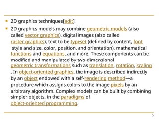  2D graphics techniques[edit]
 2D graphics models may combine geometric models (also
called vector graphics), digital images (also called
raster graphics), text to be typeset (defined by content, font
style and size, color, position, and orientation), mathematical
functions and equations, and more. These components can be
modified and manipulated by two-dimensional
geometric transformations such as translation, rotation, scaling
. In object-oriented graphics, the image is described indirectly
by an object endowed with a self-rendering method—a
procedure which assigns colors to the image pixels by an
arbitrary algorithm. Complex models can be built by combining
simpler objects, in the paradigms of
object-oriented programming.
5
 