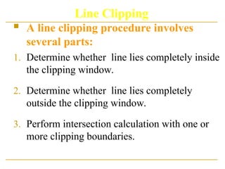 Line Clipping
 A line clipping procedure involves
several parts:
1. Determine whether line lies completely inside
the clipping window.
2. Determine whether line lies completely
outside the clipping window.
3. Perform intersection calculation with one or
more clipping boundaries.
 