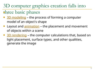 3D computer graphics creation falls into
three basic phases
 :
 3D modeling – the process of forming a computer
model of an object's shape
 Layout and animation – the placement and movement
of objects within a scene
 3D rendering – the computer calculations that, based on
light placement, surface types, and other qualities,
generate the image
7
 