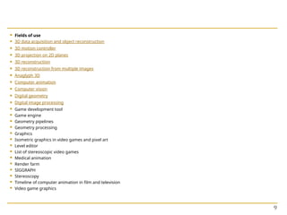  Fields of use
 3D data acquisition and object reconstruction
 3D motion controller
 3D projection on 2D planes
 3D reconstruction
 3D reconstruction from multiple images
 Anaglyph 3D
 Computer animation
 Computer vision
 Digital geometry
 Digital image processing
 Game development tool
 Game engine
 Geometry pipelines
 Geometry processing
 Graphics
 Isometric graphics in video games and pixel art
 Level editor
 List of stereoscopic video games
 Medical animation
 Render farm
 SIGGRAPH
 Stereoscopy
 Timeline of computer animation in film and television
 Video game graphics
9
 