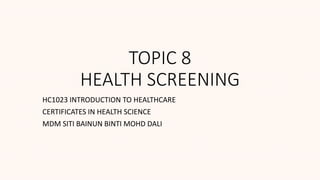 TOPIC 8
HEALTH SCREENING
HC1023 INTRODUCTION TO HEALTHCARE
CERTIFICATES IN HEALTH SCIENCE
MDM SITI BAINUN BINTI MOHD DALI
 