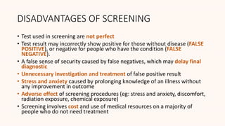 DISADVANTAGES OF SCREENING
• Test used in screening are not perfect
• Test result may incorrectly show positive for those without disease (FALSE
POSITIVE), or negative for people who have the condition (FALSE
NEGATIVE).
• A false sense of security caused by false negatives, which may delay final
diagnostic
• Unnecessary investigation and treatment of false positive result
• Stress and anxiety caused by prolonging knowledge of an illness without
any improvement in outcome
• Adverse effect of screening procedures (eg: stress and anxiety, discomfort,
radiation exposure, chemical exposure)
• Screening involves cost and use of medical resources on a majority of
people who do not need treatment
 