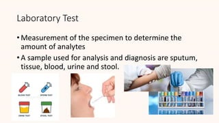 Laboratory Test
• Measurement of the specimen to determine the
amount of analytes
• A sample used for analysis and diagnosis are sputum,
tissue, blood, urine and stool.
 