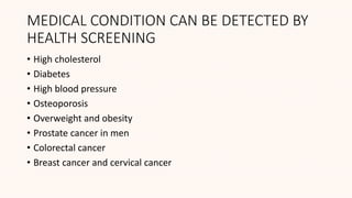 MEDICAL CONDITION CAN BE DETECTED BY
HEALTH SCREENING
• High cholesterol
• Diabetes
• High blood pressure
• Osteoporosis
• Overweight and obesity
• Prostate cancer in men
• Colorectal cancer
• Breast cancer and cervical cancer
 