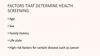 FACTORS THAT DETERMINE HEALTH
SCREENING
• Age
• Sex
• Family history
• Life style
• High risk factors for certain disease such as cancer
 