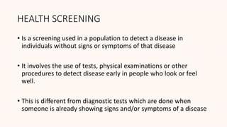 HEALTH SCREENING
• Is a screening used in a population to detect a disease in
individuals without signs or symptoms of that disease
• It involves the use of tests, physical examinations or other
procedures to detect disease early in people who look or feel
well.
• This is different from diagnostic tests which are done when
someone is already showing signs and/or symptoms of a disease
 