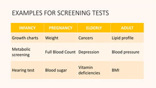 EXAMPLES FOR SCREENING TESTS
INFANCY PREGNANCY ELDERLY ADULT
Growth charts Weight Cancers Lipid profile
Metabolic
screening
Full Blood Count Depression Blood pressure
Hearing test Blood sugar
Vitamin
deficiencies
BMI
 