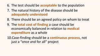 6. The test should be acceptable to the population
7. The natural history of the disease should be
adequately understood
8. There should be an agreed policy on whom to treat
9. The total cost of finding a case should be
economically balanced in relation to medical
expenditure as a whole
10.Case-finding should be a continuous process, not
just a “once and for all” project
 