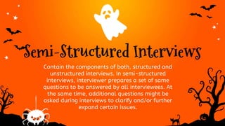Semi-Structured Interviews
Contain the components of both, structured and
unstructured interviews. In semi-structured
interviews, interviewer prepares a set of same
questions to be answered by all interviewees. At
the same time, additional questions might be
asked during interviews to clarify and/or further
expand certain issues.
 