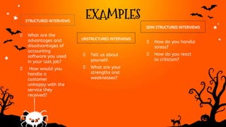 EXAMPLES
STRUCTURED INTERVIEWS
UNSTRUCTURED INTERVIEWS
� What are the
advantages and
disadvantages of
accounting
software you used
in your last job?
� How would you
handle a
customer
unhappy with the
service they
received?
� Tell us about
yourself.
� What are your
strengths and
weaknesses?
SEMI STRUCTURED INTERVIEWS
� How do you handle
stress?
� How do you react
to criticism?
 