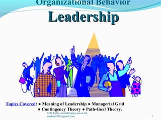 Organizational Behavior
LeadershipLeadership
Topics Covered: ● Meaning of Leadership ● Managerial Grid
● Contingency Theory ● Path-Goal Theory.
SMS Kabir, smskabir@psy.jnu.ac.bd;
smskabir218@gmail.com 1
 