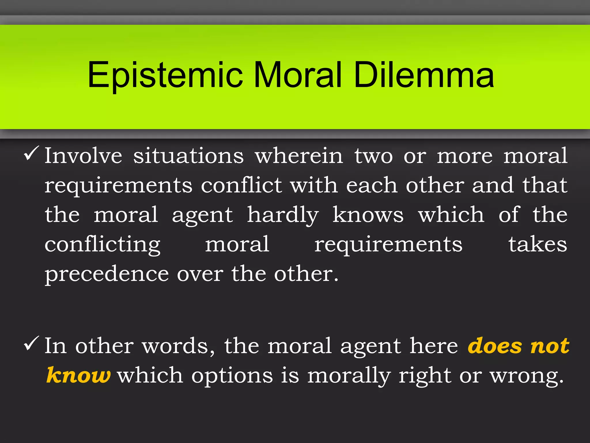 Epistemic Moral Dilemma
 Involve situations wherein two or more moral
requirements conflict with each other and that
the moral agent hardly knows which of the
conflicting moral requirements takes
precedence over the other.
 In other words, the moral agent here does not
know which options is morally right or wrong.
 