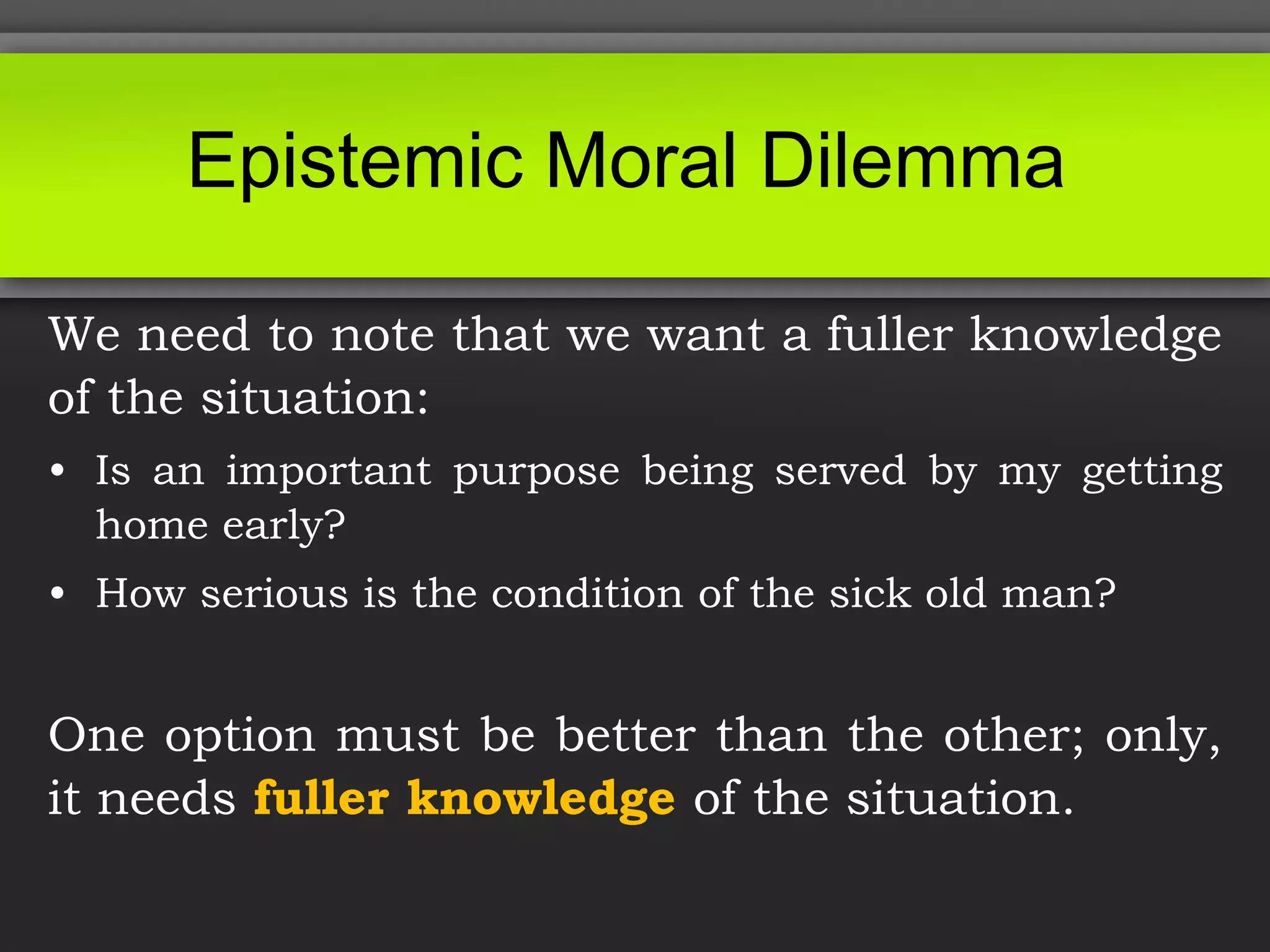 Epistemic Moral Dilemma
We need to note that we want a fuller knowledge
of the situation:
• Is an important purpose being served by my getting
home early?
• How serious is the condition of the sick old man?
One option must be better than the other; only,
it needs fuller knowledge of the situation.
 
