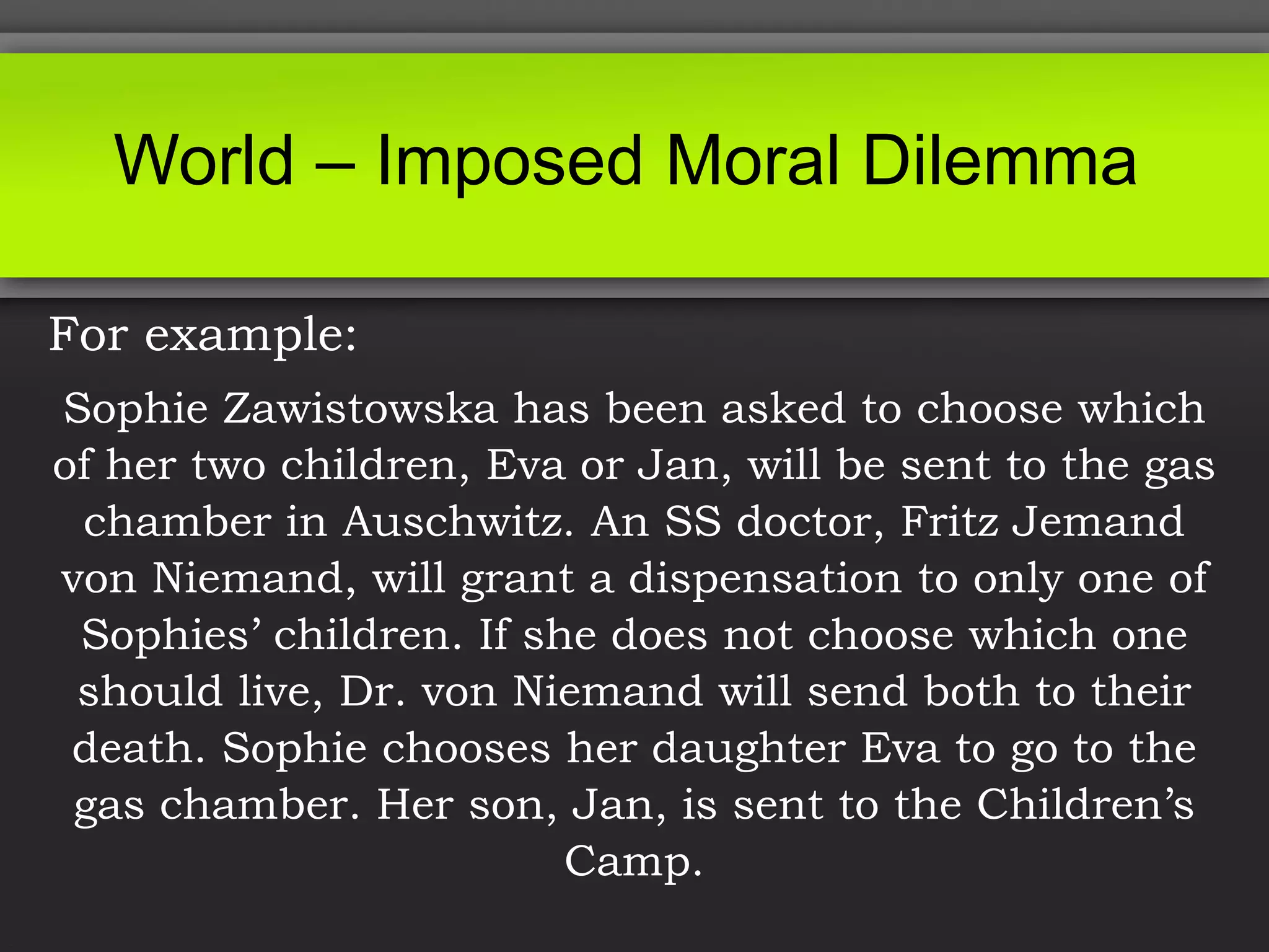 For example:
Sophie Zawistowska has been asked to choose which
of her two children, Eva or Jan, will be sent to the gas
chamber in Auschwitz. An SS doctor, Fritz Jemand
von Niemand, will grant a dispensation to only one of
Sophies’ children. If she does not choose which one
should live, Dr. von Niemand will send both to their
death. Sophie chooses her daughter Eva to go to the
gas chamber. Her son, Jan, is sent to the Children’s
Camp.
World – Imposed Moral Dilemma
 