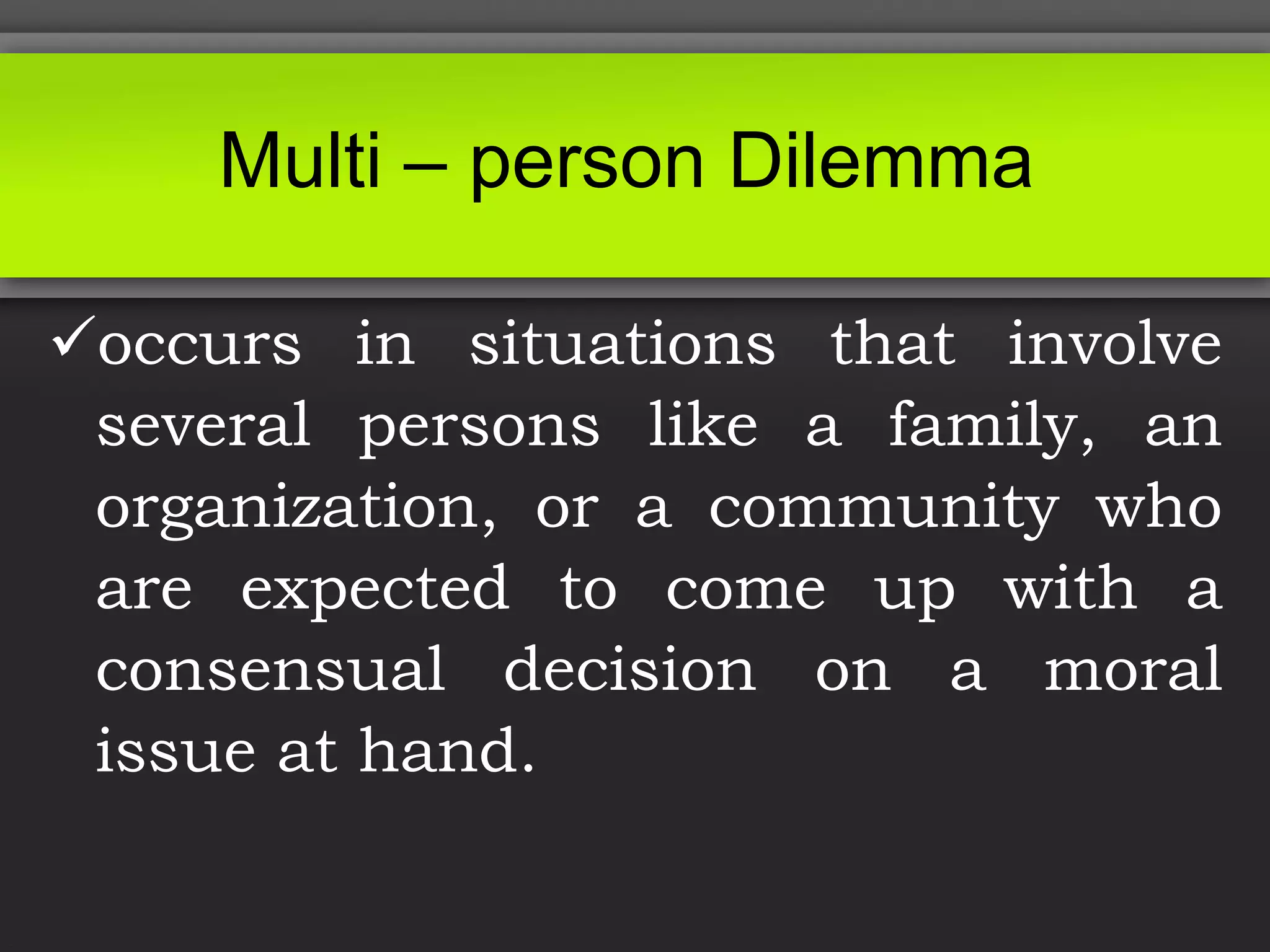 occurs in situations that involve
several persons like a family, an
organization, or a community who
are expected to come up with a
consensual decision on a moral
issue at hand.
Multi – person Dilemma
 