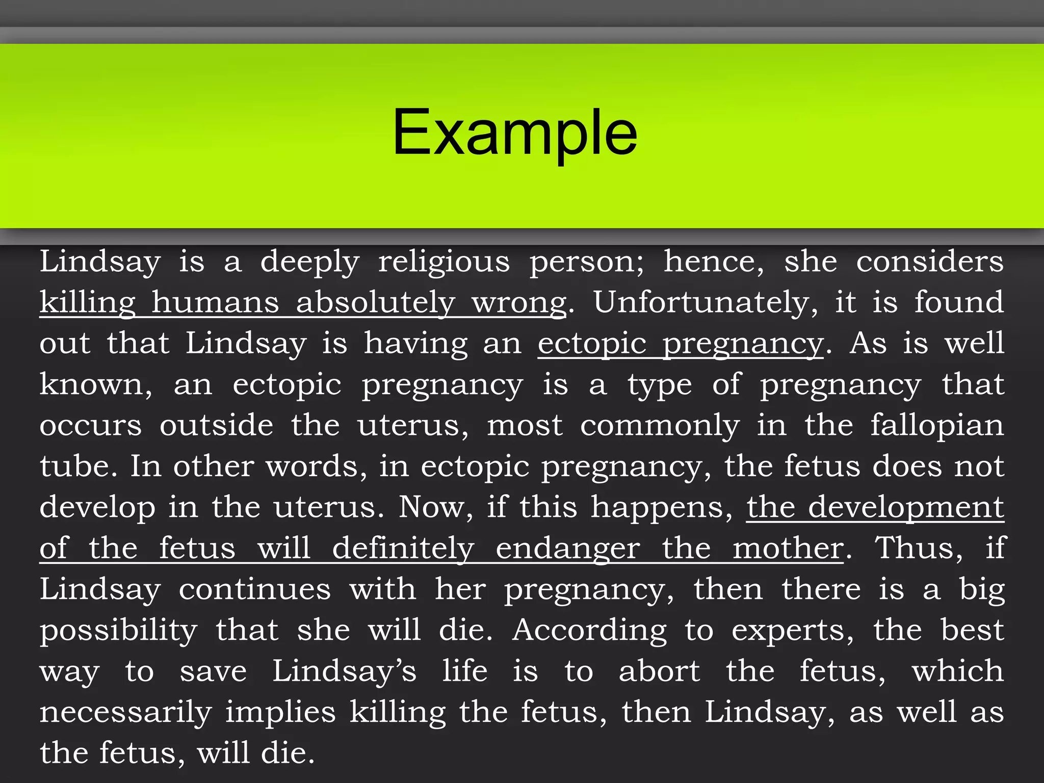 Example
Lindsay is a deeply religious person; hence, she considers
killing humans absolutely wrong. Unfortunately, it is found
out that Lindsay is having an ectopic pregnancy. As is well
known, an ectopic pregnancy is a type of pregnancy that
occurs outside the uterus, most commonly in the fallopian
tube. In other words, in ectopic pregnancy, the fetus does not
develop in the uterus. Now, if this happens, the development
of the fetus will definitely endanger the mother. Thus, if
Lindsay continues with her pregnancy, then there is a big
possibility that she will die. According to experts, the best
way to save Lindsay’s life is to abort the fetus, which
necessarily implies killing the fetus, then Lindsay, as well as
the fetus, will die.
 