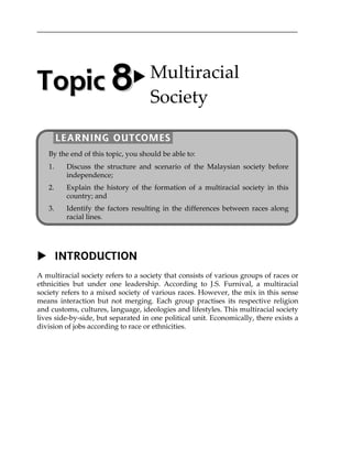 INTRODUCTION
A multiracial society refers to a society that consists of various groups of races or
ethnicities but under one leadership. According to J.S. Furnival, a multiracial
society refers to a mixed society of various races. However, the mix in this sense
means interaction but not merging. Each group practises its respective religion
and customs, cultures, language, ideologies and lifestyles. This multiracial society
lives side-by-side, but separated in one political unit. Economically, there exists a
division of jobs according to race or ethnicities.
TTooppiicc  88 Multiracial 
Society 
By the end of this topic, you should be able to:
1. Discuss the structure and scenario of the Malaysian society before
independence;
2. Explain the history of the formation of a multiracial society in this
country; and
3. Identify the factors resulting in the differences between races along
racial lines.
LEARNING OUTCOMES
 